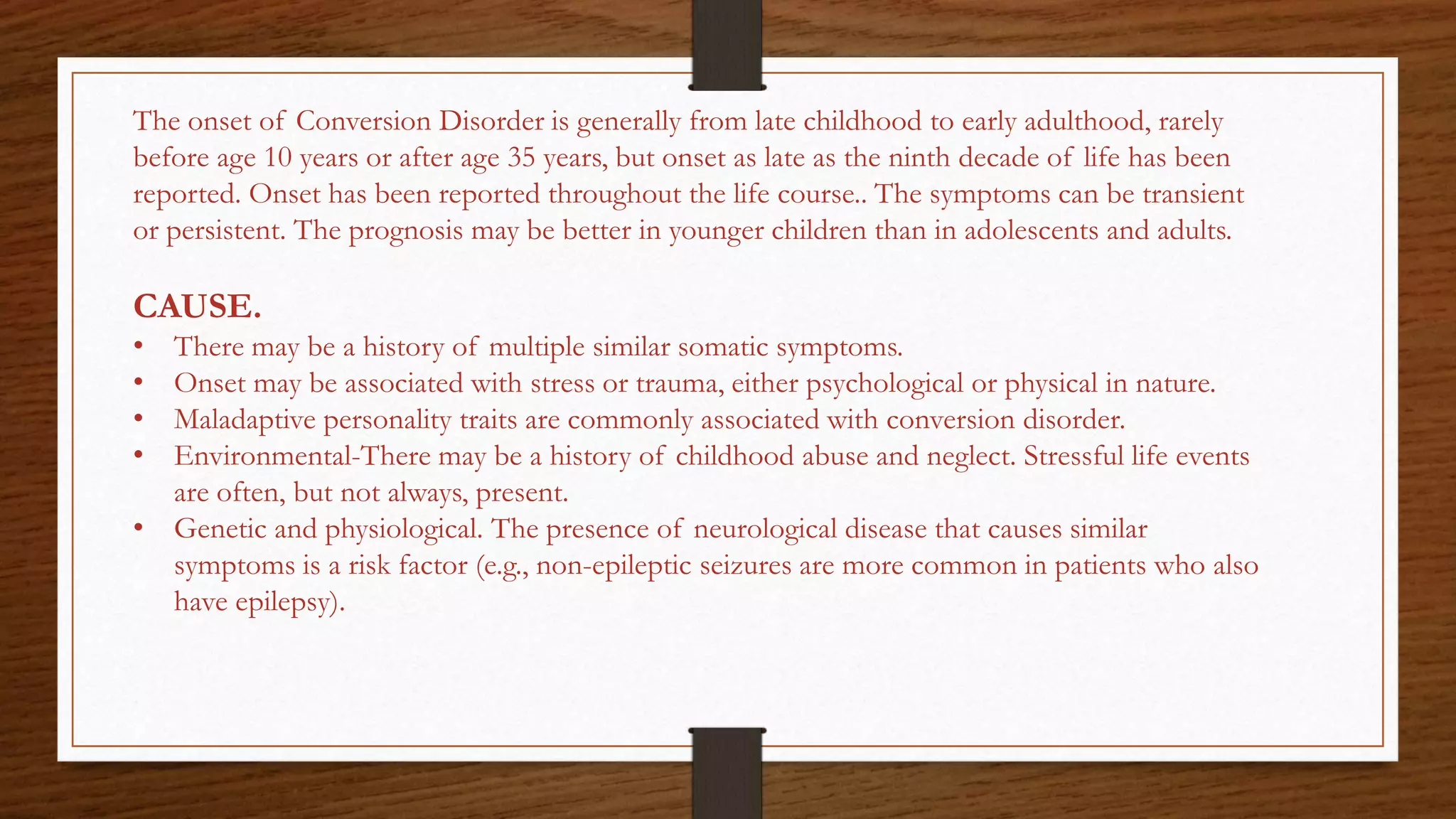 The onset of Conversion Disorder is generally from late childhood to early adulthood, rarely
before age 10 years or after age 35 years, but onset as late as the ninth decade of life has been
reported. Onset has been reported throughout the life course.. The symptoms can be transient
or persistent. The prognosis may be better in younger children than in adolescents and adults.
CAUSE.
• There may be a history of multiple similar somatic symptoms.
• Onset may be associated with stress or trauma, either psychological or physical in nature.
• Maladaptive personality traits are commonly associated with conversion disorder.
• Environmental-There may be a history of childhood abuse and neglect. Stressful life events
are often, but not always, present.
• Genetic and physiological. The presence of neurological disease that causes similar
symptoms is a risk factor (e.g., non-epileptic seizures are more common in patients who also
have epilepsy).
 