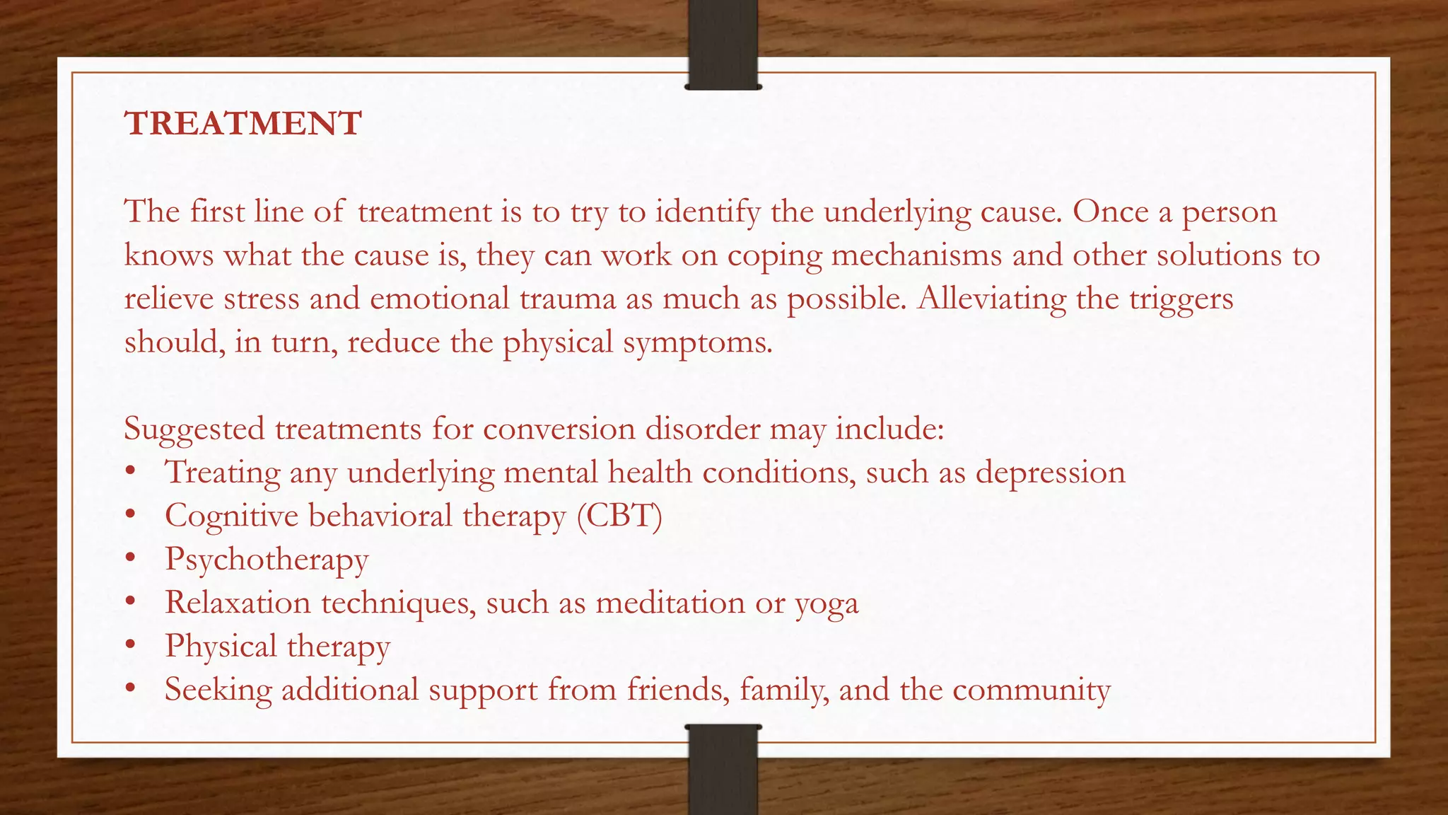 TREATMENT
The first line of treatment is to try to identify the underlying cause. Once a person
knows what the cause is, they can work on coping mechanisms and other solutions to
relieve stress and emotional trauma as much as possible. Alleviating the triggers
should, in turn, reduce the physical symptoms.
Suggested treatments for conversion disorder may include:
• Treating any underlying mental health conditions, such as depression
• Cognitive behavioral therapy (CBT)
• Psychotherapy
• Relaxation techniques, such as meditation or yoga
• Physical therapy
• Seeking additional support from friends, family, and the community
 