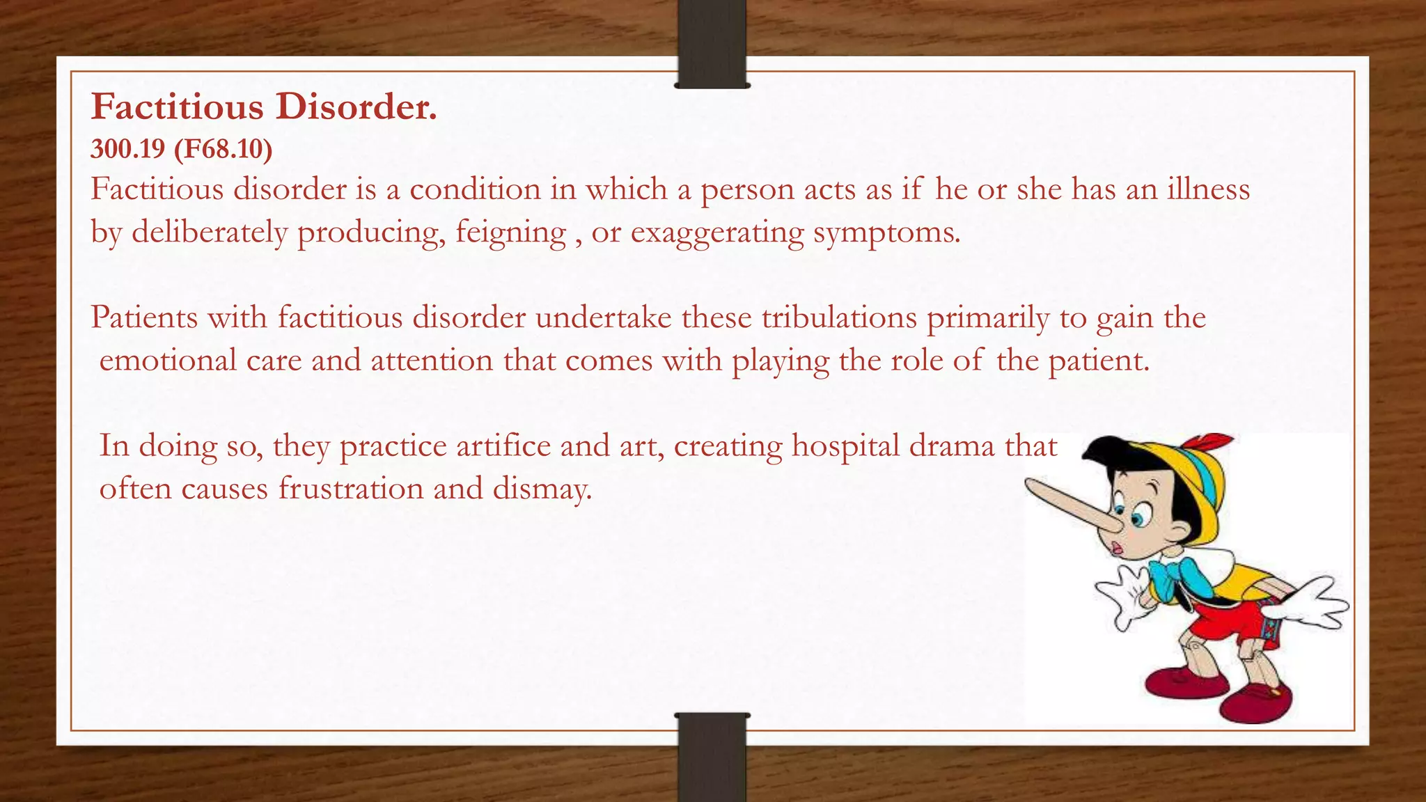 Factitious Disorder.
300.19 (F68.10)
Factitious disorder is a condition in which a person acts as if he or she has an illness
by deliberately producing, feigning , or exaggerating symptoms.
Patients with factitious disorder undertake these tribulations primarily to gain the
emotional care and attention that comes with playing the role of the patient.
In doing so, they practice artifice and art, creating hospital drama that
often causes frustration and dismay.
 