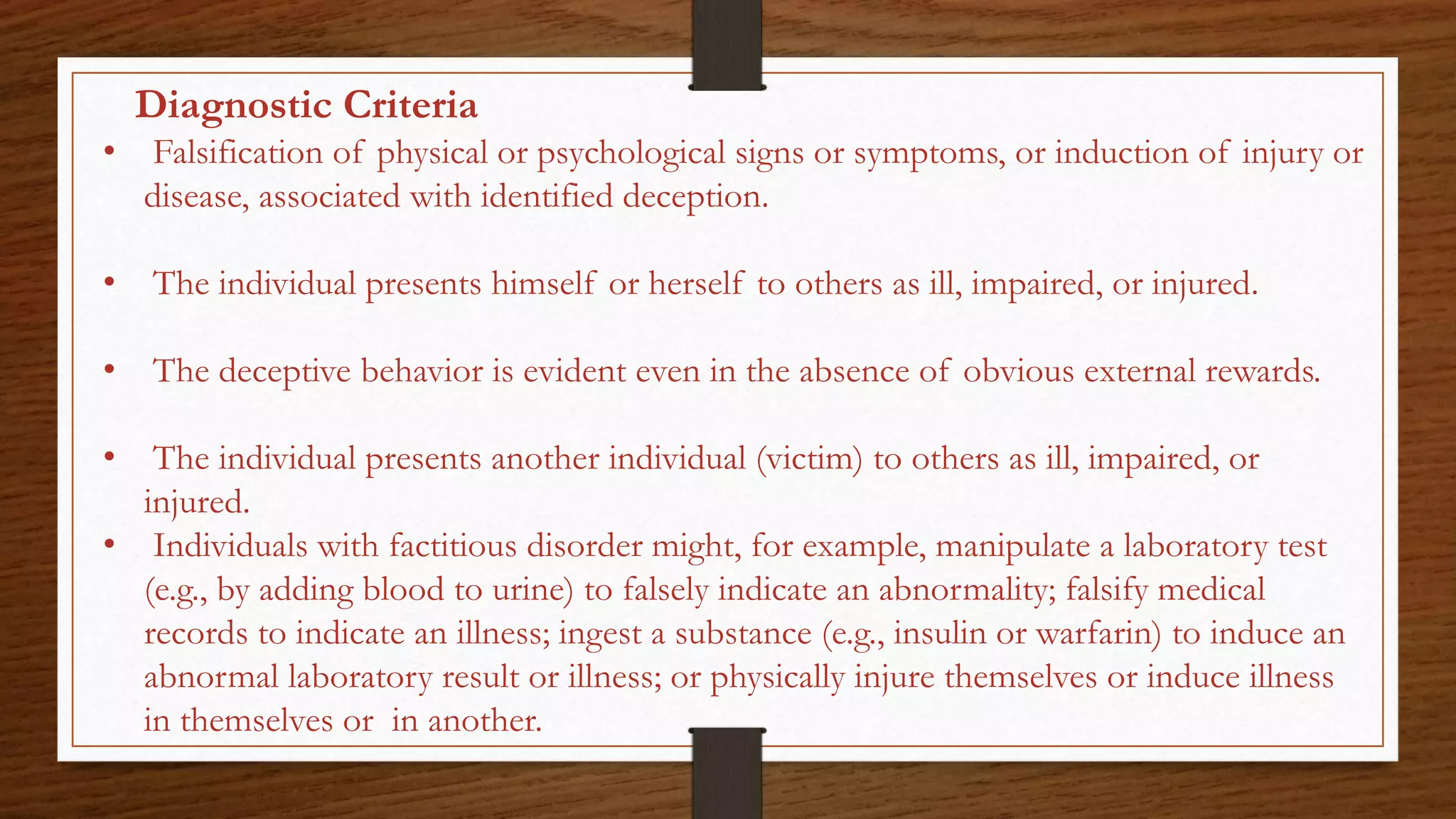 Diagnostic Criteria
• Falsification of physical or psychological signs or symptoms, or induction of injury or
disease, associated with identified deception.
• The individual presents himself or herself to others as ill, impaired, or injured.
• The deceptive behavior is evident even in the absence of obvious external rewards.
• The individual presents another individual (victim) to others as ill, impaired, or
injured.
• Individuals with factitious disorder might, for example, manipulate a laboratory test
(e.g., by adding blood to urine) to falsely indicate an abnormality; falsify medical
records to indicate an illness; ingest a substance (e.g., insulin or warfarin) to induce an
abnormal laboratory result or illness; or physically injure themselves or induce illness
in themselves or in another.
 