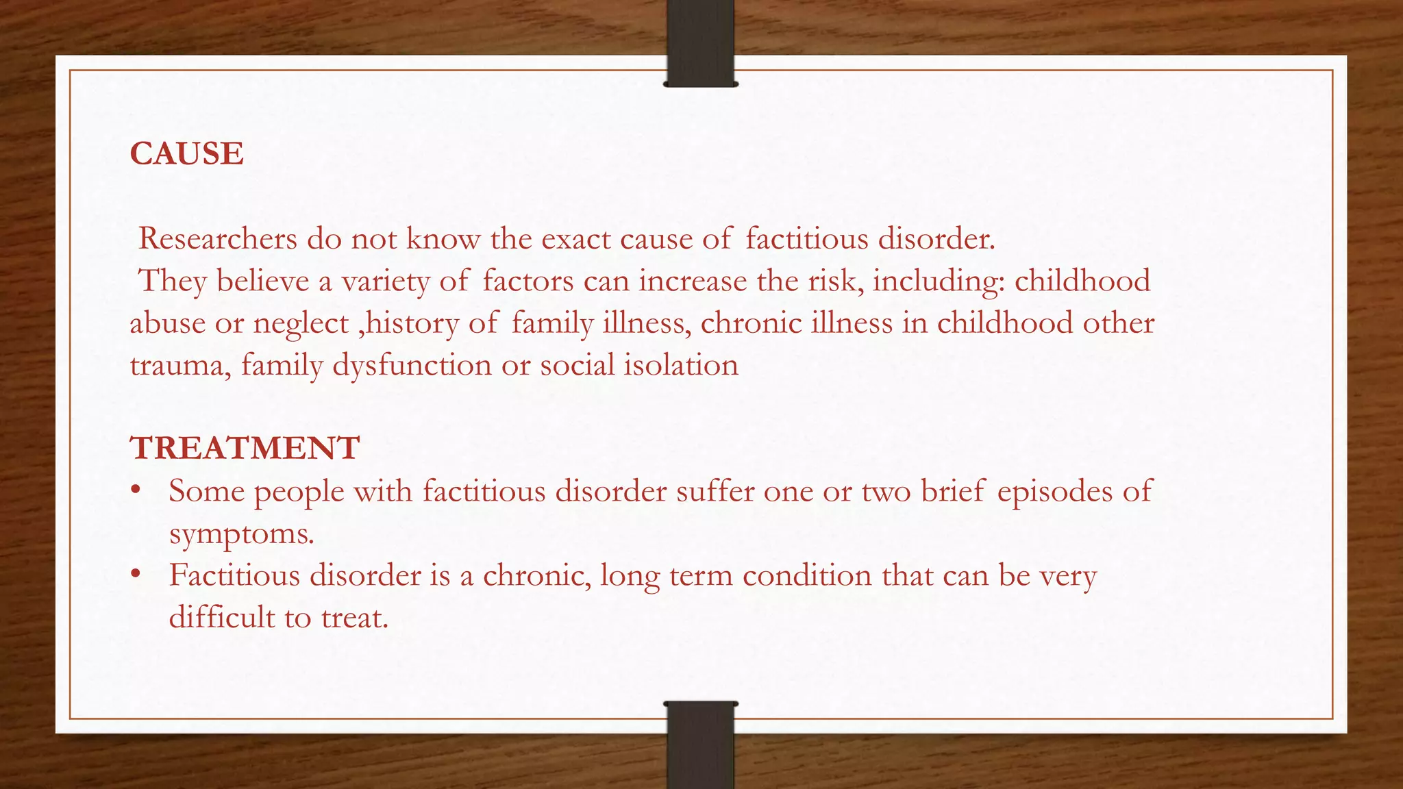 CAUSE
Researchers do not know the exact cause of factitious disorder.
They believe a variety of factors can increase the risk, including: childhood
abuse or neglect ,history of family illness, chronic illness in childhood other
trauma, family dysfunction or social isolation
TREATMENT
• Some people with factitious disorder suffer one or two brief episodes of
symptoms.
• Factitious disorder is a chronic, long term condition that can be very
difficult to treat.
 