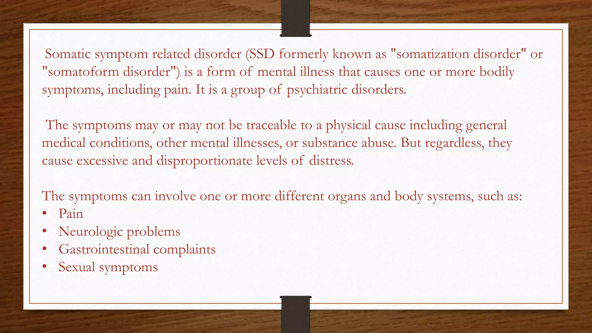Somatic symptom related disorder (SSD formerly known as "somatization disorder" or
"somatoform disorder") is a form of mental illness that causes one or more bodily
symptoms, including pain. It is a group of psychiatric disorders.
The symptoms may or may not be traceable to a physical cause including general
medical conditions, other mental illnesses, or substance abuse. But regardless, they
cause excessive and disproportionate levels of distress.
The symptoms can involve one or more different organs and body systems, such as:
• Pain
• Neurologic problems
• Gastrointestinal complaints
• Sexual symptoms
 