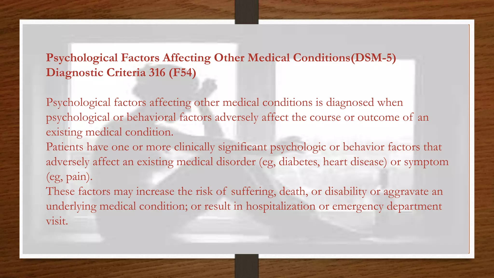 Psychological Factors Affecting Other Medical Conditions(DSM-5)
Diagnostic Criteria 316 (F54)
Psychological factors affecting other medical conditions is diagnosed when
psychological or behavioral factors adversely affect the course or outcome of an
existing medical condition.
Patients have one or more clinically significant psychologic or behavior factors that
adversely affect an existing medical disorder (eg, diabetes, heart disease) or symptom
(eg, pain).
These factors may increase the risk of suffering, death, or disability or aggravate an
underlying medical condition; or result in hospitalization or emergency department
visit.
 