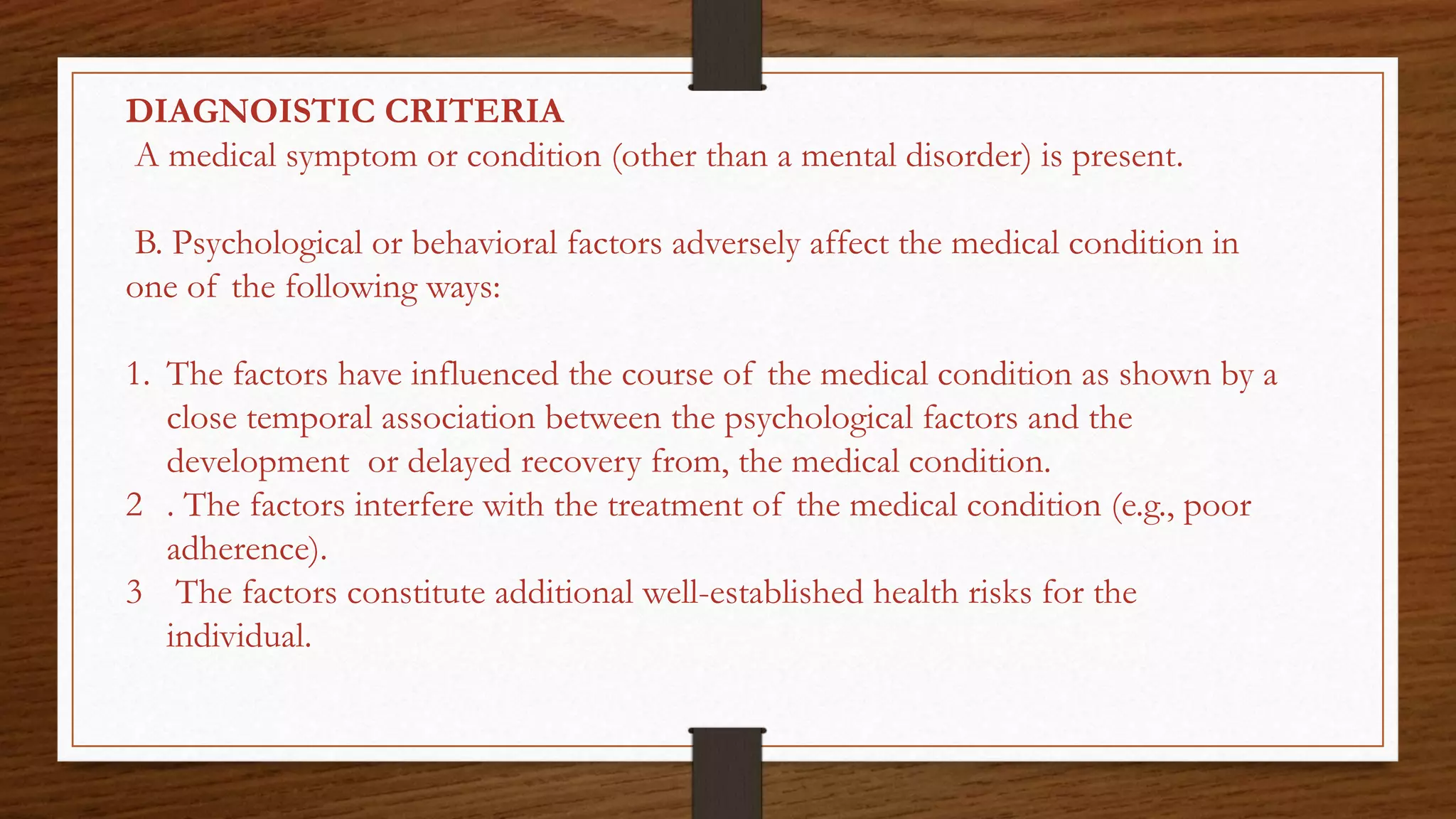 DIAGNOISTIC CRITERIA
A medical symptom or condition (other than a mental disorder) is present.
B. Psychological or behavioral factors adversely affect the medical condition in
one of the following ways:
1. The factors have influenced the course of the medical condition as shown by a
close temporal association between the psychological factors and the
development or delayed recovery from, the medical condition.
2 . The factors interfere with the treatment of the medical condition (e.g., poor
adherence).
3 The factors constitute additional well-established health risks for the
individual.
 