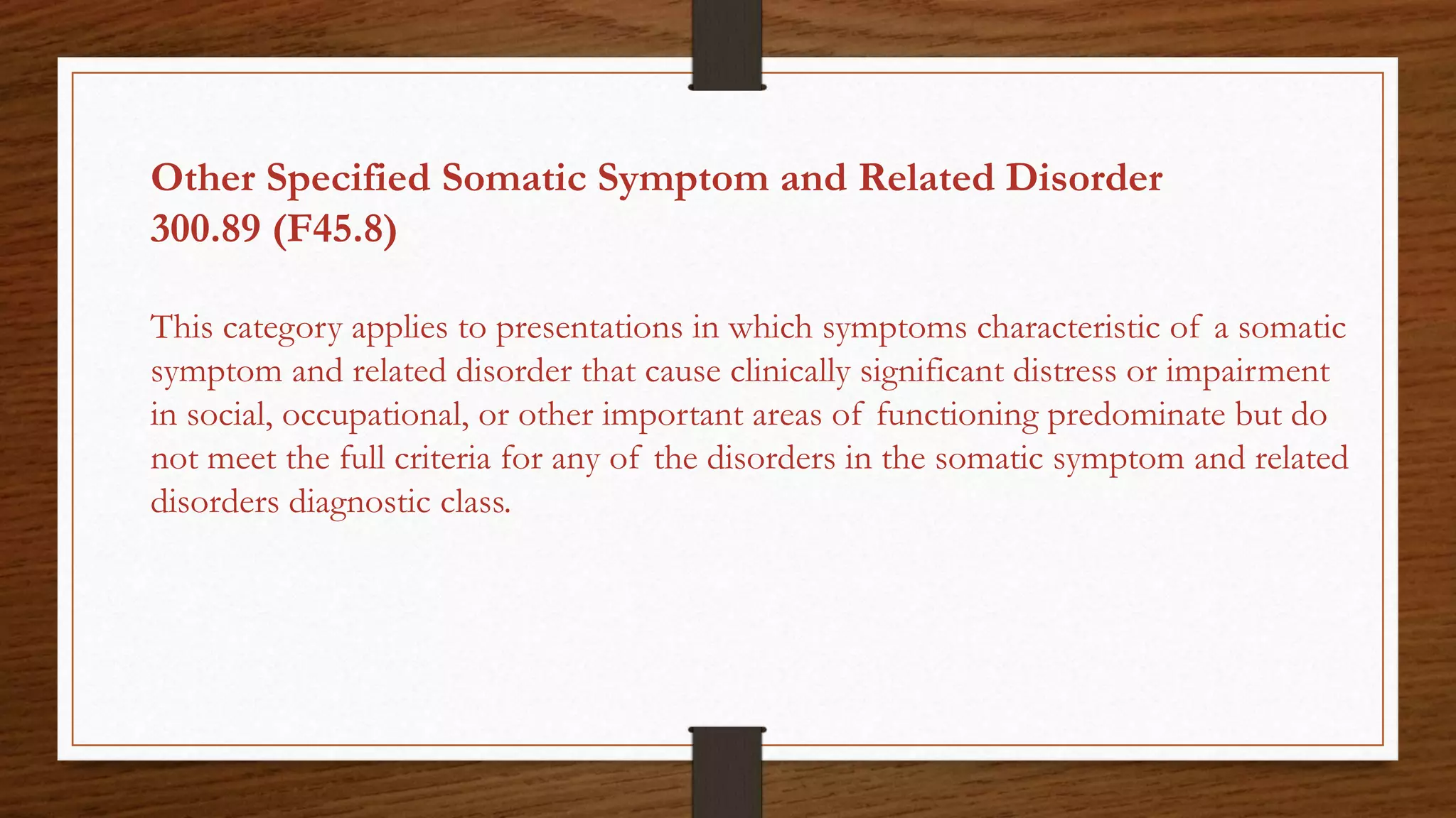 Other Specified Somatic Symptom and Related Disorder
300.89 (F45.8)
This category applies to presentations in which symptoms characteristic of a somatic
symptom and related disorder that cause clinically significant distress or impairment
in social, occupational, or other important areas of functioning predominate but do
not meet the full criteria for any of the disorders in the somatic symptom and related
disorders diagnostic class.
 