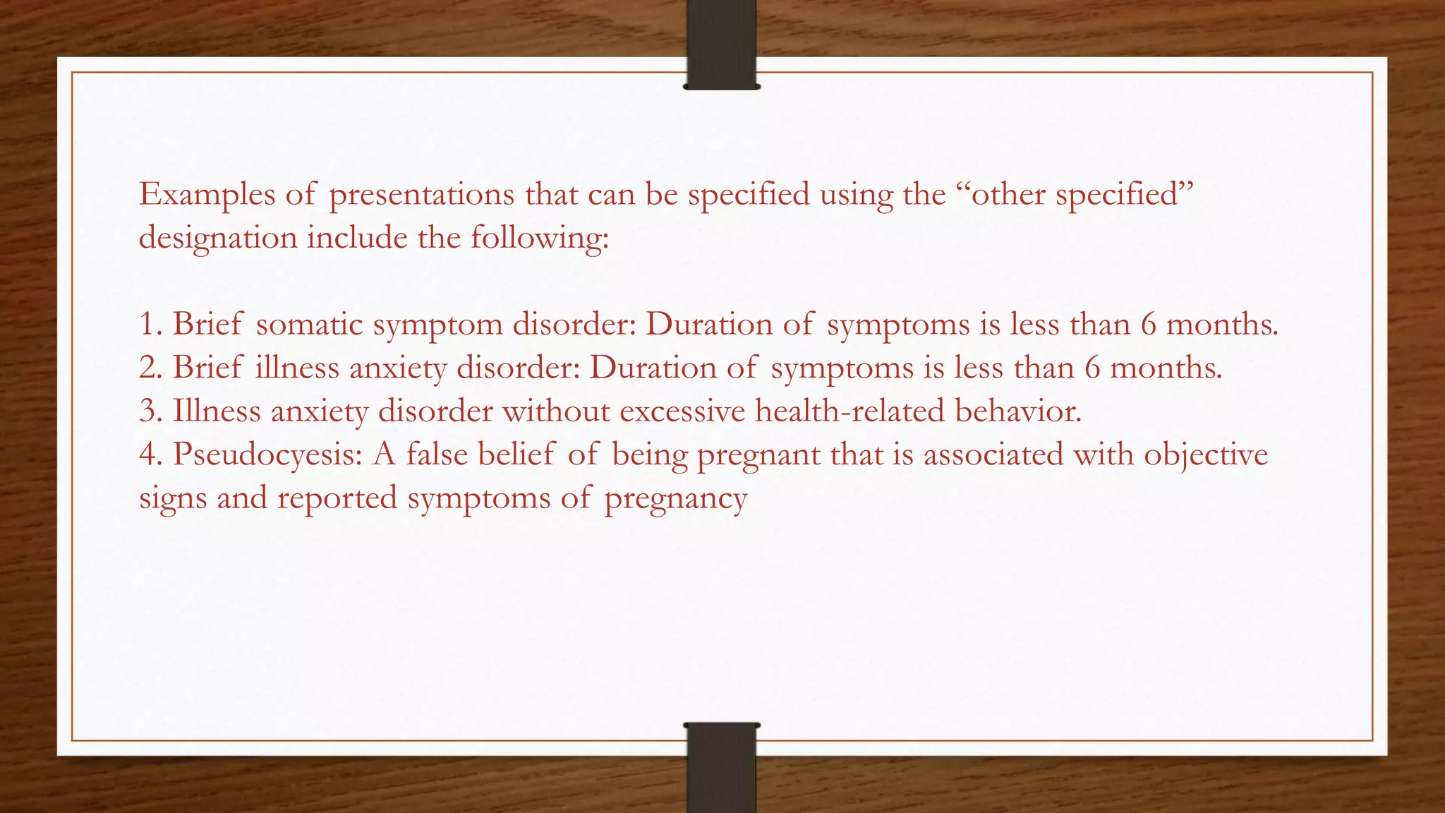 Examples of presentations that can be specified using the “other specified”
designation include the following:
1. Brief somatic symptom disorder: Duration of symptoms is less than 6 months.
2. Brief illness anxiety disorder: Duration of symptoms is less than 6 months.
3. Illness anxiety disorder without excessive health-related behavior.
4. Pseudocyesis: A false belief of being pregnant that is associated with objective
signs and reported symptoms of pregnancy
 