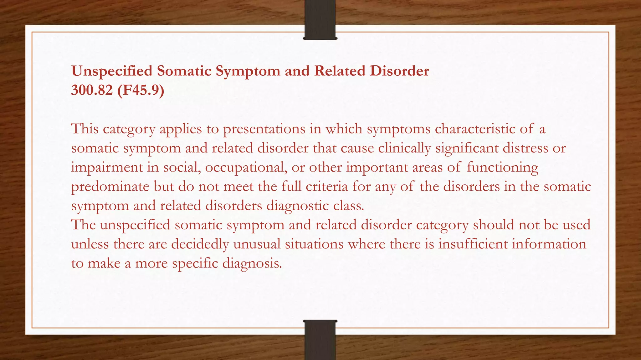 Unspecified Somatic Symptom and Related Disorder
300.82 (F45.9)
This category applies to presentations in which symptoms characteristic of a
somatic symptom and related disorder that cause clinically significant distress or
impairment in social, occupational, or other important areas of functioning
predominate but do not meet the full criteria for any of the disorders in the somatic
symptom and related disorders diagnostic class.
The unspecified somatic symptom and related disorder category should not be used
unless there are decidedly unusual situations where there is insufficient information
to make a more specific diagnosis.
 