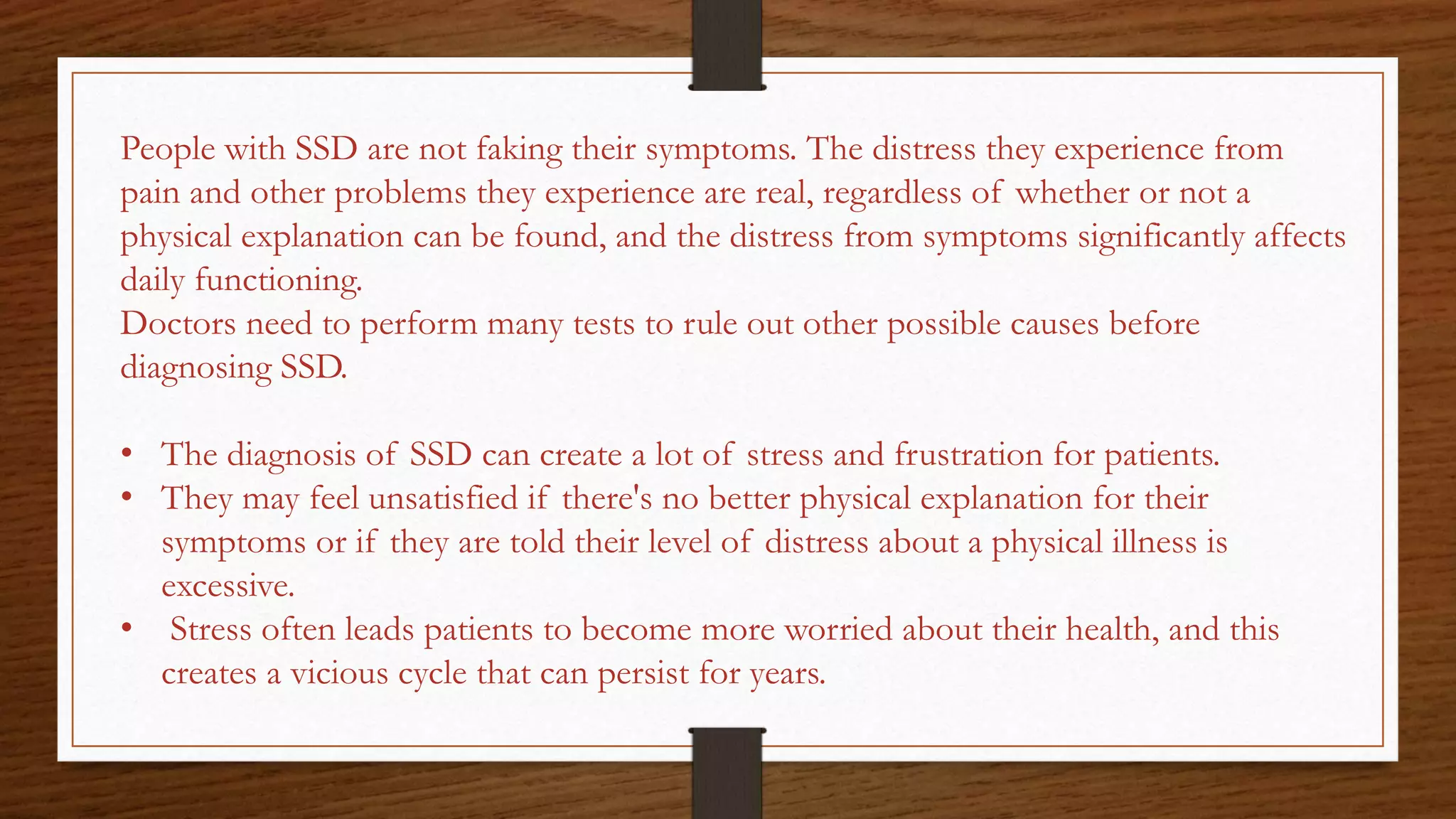 People with SSD are not faking their symptoms. The distress they experience from
pain and other problems they experience are real, regardless of whether or not a
physical explanation can be found, and the distress from symptoms significantly affects
daily functioning.
Doctors need to perform many tests to rule out other possible causes before
diagnosing SSD.
• The diagnosis of SSD can create a lot of stress and frustration for patients.
• They may feel unsatisfied if there's no better physical explanation for their
symptoms or if they are told their level of distress about a physical illness is
excessive.
• Stress often leads patients to become more worried about their health, and this
creates a vicious cycle that can persist for years.
 