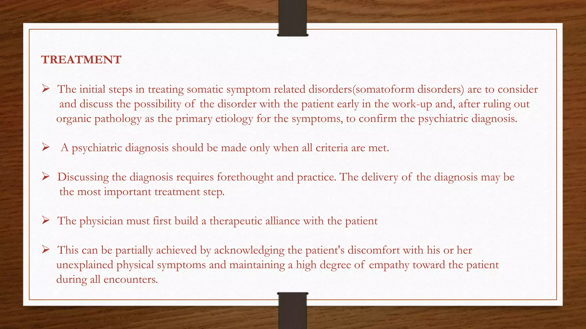 TREATMENT
 The initial steps in treating somatic symptom related disorders(somatoform disorders) are to consider
and discuss the possibility of the disorder with the patient early in the work-up and, after ruling out
organic pathology as the primary etiology for the symptoms, to confirm the psychiatric diagnosis.
 A psychiatric diagnosis should be made only when all criteria are met.
 Discussing the diagnosis requires forethought and practice. The delivery of the diagnosis may be
the most important treatment step.
 The physician must first build a therapeutic alliance with the patient
 This can be partially achieved by acknowledging the patient's discomfort with his or her
unexplained physical symptoms and maintaining a high degree of empathy toward the patient
during all encounters.
 