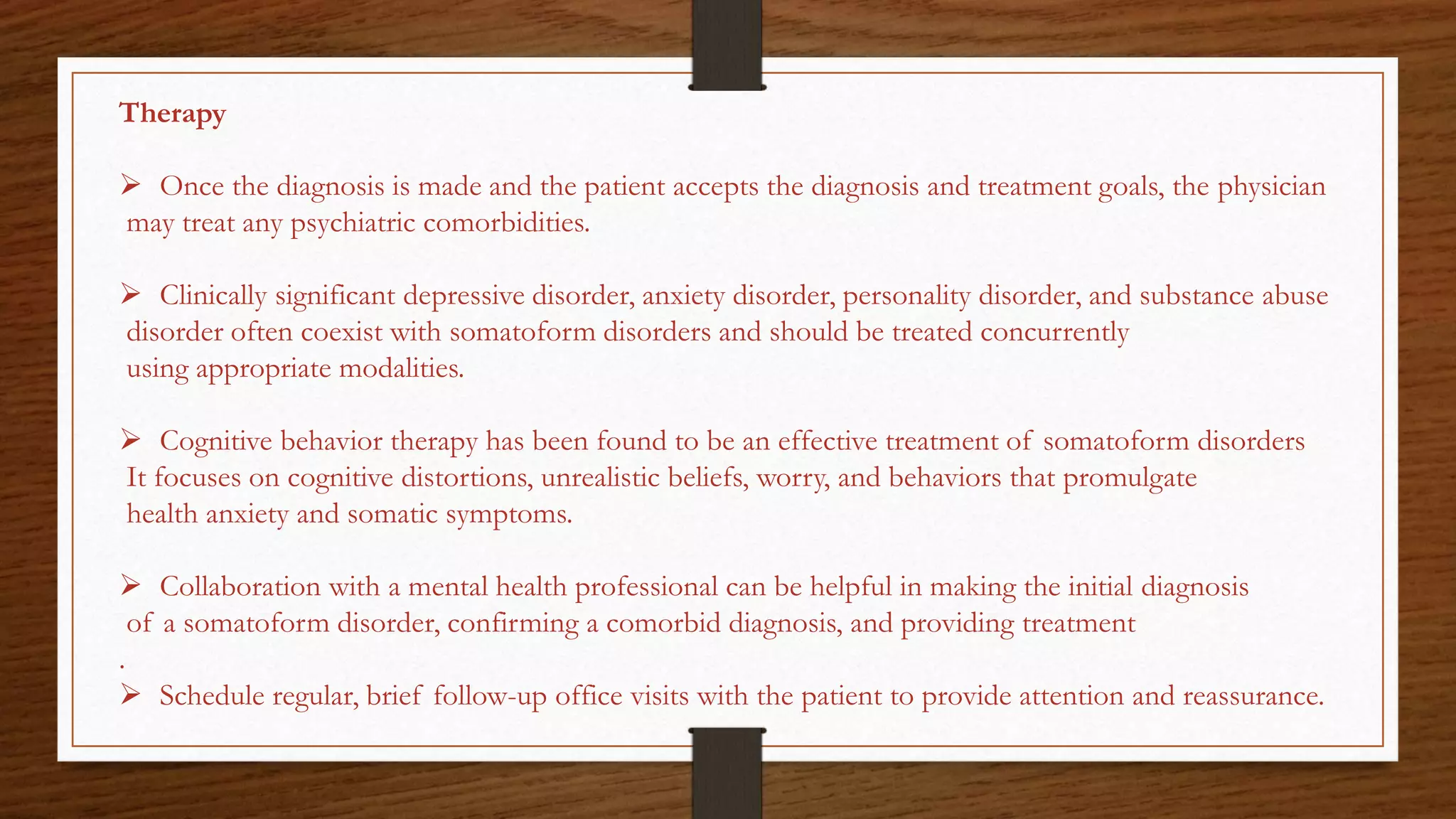 Therapy
 Once the diagnosis is made and the patient accepts the diagnosis and treatment goals, the physician
may treat any psychiatric comorbidities.
 Clinically significant depressive disorder, anxiety disorder, personality disorder, and substance abuse
disorder often coexist with somatoform disorders and should be treated concurrently
using appropriate modalities.
 Cognitive behavior therapy has been found to be an effective treatment of somatoform disorders
It focuses on cognitive distortions, unrealistic beliefs, worry, and behaviors that promulgate
health anxiety and somatic symptoms.
 Collaboration with a mental health professional can be helpful in making the initial diagnosis
of a somatoform disorder, confirming a comorbid diagnosis, and providing treatment
.
 Schedule regular, brief follow-up office visits with the patient to provide attention and reassurance.
 