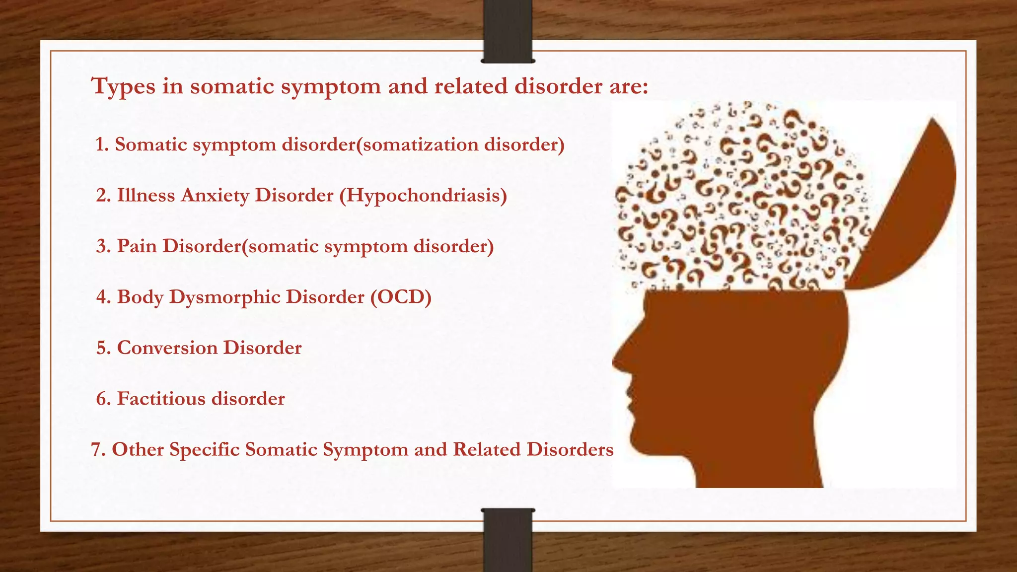 Types in somatic symptom and related disorder are:
1. Somatic symptom disorder(somatization disorder)
2. Illness Anxiety Disorder (Hypochondriasis)
3. Pain Disorder(somatic symptom disorder)
4. Body Dysmorphic Disorder (OCD)
5. Conversion Disorder
6. Factitious disorder
7. Other Specific Somatic Symptom and Related Disorders
 