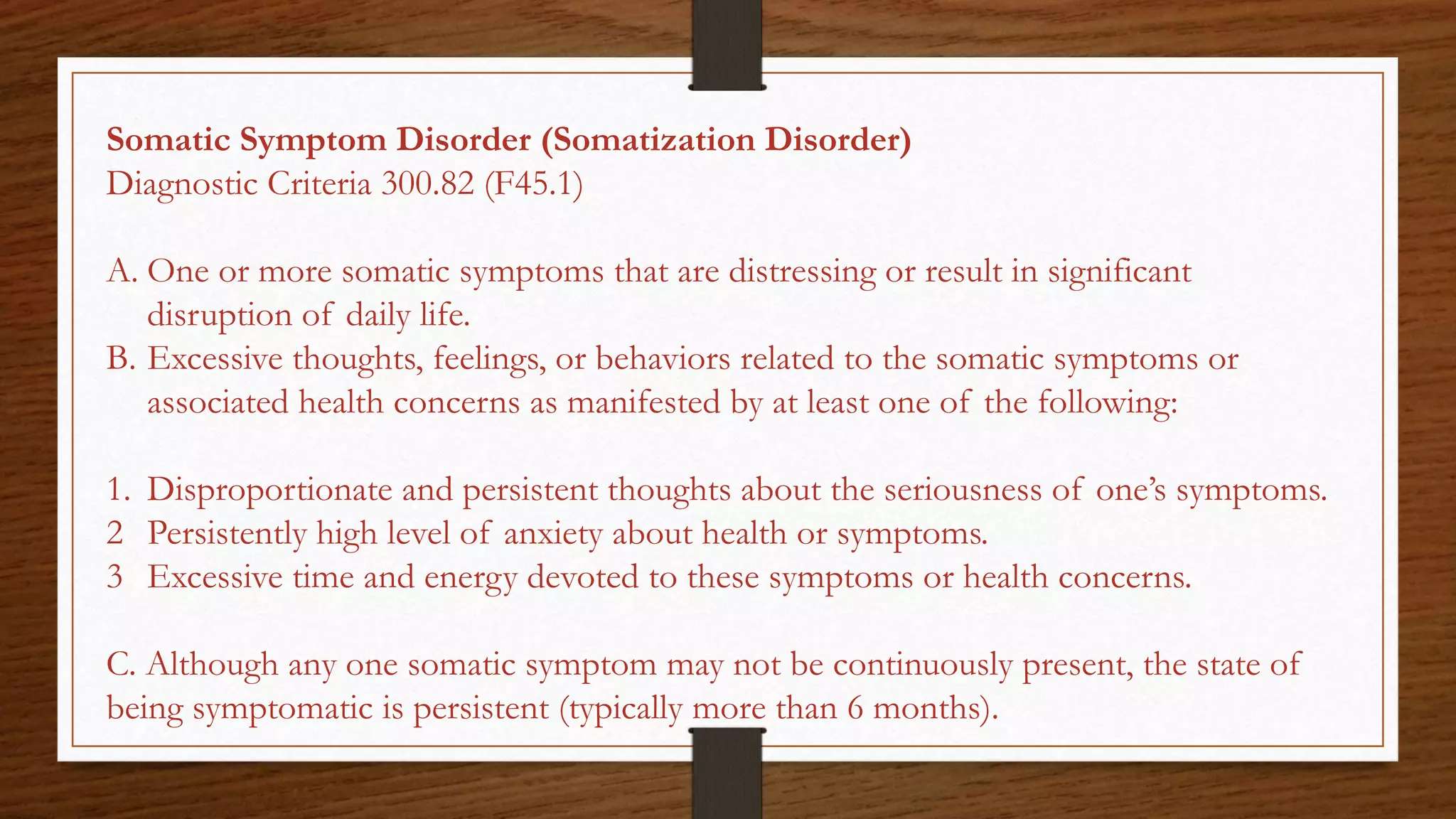 Somatic Symptom Disorder (Somatization Disorder)
Diagnostic Criteria 300.82 (F45.1)
A. One or more somatic symptoms that are distressing or result in significant
disruption of daily life.
B. Excessive thoughts, feelings, or behaviors related to the somatic symptoms or
associated health concerns as manifested by at least one of the following:
1. Disproportionate and persistent thoughts about the seriousness of one’s symptoms.
2 Persistently high level of anxiety about health or symptoms.
3 Excessive time and energy devoted to these symptoms or health concerns.
C. Although any one somatic symptom may not be continuously present, the state of
being symptomatic is persistent (typically more than 6 months).
 