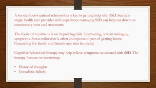 A strong doctor-patient relationship is key to getting help with SSD. Seeing a
single health care provider with experience managing SSD can help cut down on
unnecessary tests and treatments.
The focus of treatment is on improving daily functioning, not on managing
symptoms. Stress reduction is often an important part of getting better.
Counseling for family and friends may also be useful.
Cognitive behavioral therapy may help relieve symptoms associated with SSD. The
therapy focuses on correcting:
• Distorted thoughts
• Unrealistic beliefs
 