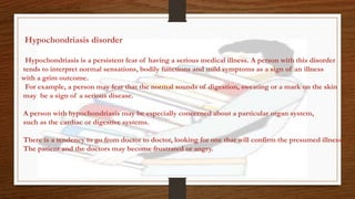 Hypochondriasis disorder
Hypochondriasis is a persistent fear of having a serious medical illness. A person with this disorder
tends to interpret normal sensations, bodily functions and mild symptoms as a sign of an illness
with a grim outcome.
For example, a person may fear that the normal sounds of digestion, sweating or a mark on the skin
may be a sign of a serious disease.
A person with hypochondriasis may be especially concerned about a particular organ system,
such as the cardiac or digestive systems.
There is a tendency to go from doctor to doctor, looking for one that will confirm the presumed illness.
The patient and the doctors may become frustrated or angry.
 