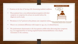 • Fixation on the fear of having a life-threatening medical condition.
• These patients have a non-delusional preoccupation with their
symptom or symptoms for at least six months before the
diagnosis can be made.
• Prevalence is 2 to7 percent in the primary care outpatient setting.
• There is no consistent differences with respect to age, sex, or cultural factors.
• The predominant characteristic is the fear patients exhibit when discussing their symptoms
(e.g., an exaggerated fear of having acquired human immunodeficiency virus despite
reassurance to the contrary).
 