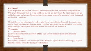 ETIOLOGY
Some people with this disorder have had a serious illness in the past, commonly during childhood.
Often hypochondriasis starts in young adulthood and can last many years. But it can occur at any age
and in both men and women. Symptoms may become more intense after a stressful event, for example,
the death of a loved one.
Medical illnesses can bring benefits, such as relief from responsibilities along with the attention and
care of family members, friends and doctors. Therefore, sometimes, hypochondriasis is motivated by
these advantages, although the individual is often not aware of that motivation.
Treatment
• Pharmacotherapy
Selective serotonin reuptake inhibitors (SSRIs) are a type of medication that can help to treat
hypochondriasis.
• Psychotherapy
Research has shown that some treatments can be effective. Cognitive-behavioural therapy (CBT) has
become a popular option for treating hypochondriasis
 