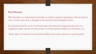 Pain Disorder
Pain disorder is a somatoform disorder, in which a patient experiences chronic pain in
one or more areas that is thought to be caused by psychological stress.
It is characterized by acute or chronic pain with physical symptoms that have no
explained origin and are not the result of another physical illness or substance use.
Some types of mental or emotional problems can cause, increase or prolong pain.
 