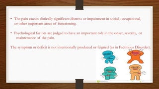 • The pain causes clinically significant distress or impairment in social, occupational,
or other important areas of functioning.
• Psychological factors are judged to have an important role in the onset, severity, or
maintenance of the pain.
The symptom or deficit is not intentionally produced or feigned (as in Factitious Disorder).
 