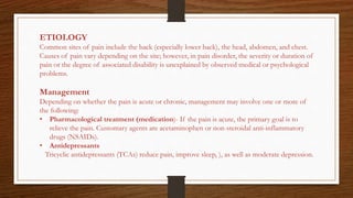 ETIOLOGY
Common sites of pain include the back (especially lower back), the head, abdomen, and chest.
Causes of pain vary depending on the site; however, in pain disorder, the severity or duration of
pain or the degree of associated disability is unexplained by observed medical or psychological
problems.
Management
Depending on whether the pain is acute or chronic, management may involve one or more of
the following:
• Pharmacological treatment (medication)- If the pain is acute, the primary goal is to
relieve the pain. Customary agents are acetaminophen or non-steroidal anti-inflammatory
drugs (NSAIDs).
• Antidepressants
Tricyclic antidepressants (TCAs) reduce pain, improve sleep, ), as well as moderate depression.
 