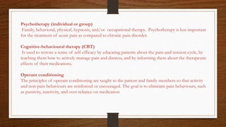Psychotherapy (individual or group)
Family, behavioral, physical, hypnosis, and/or occupational therapy. Psychotherapy is less important
for the treatment of acute pain as compared to chronic pain disorder.
Cognitive-behavioural therapy (CBT)
Is used to restore a sense of self-efficacy by educating patients about the pain-and-tension cycle, by
teaching them how to actively manage pain and distress, and by informing them about the therapeutic
effects of their medications.
Operant conditioning
The principles of operant conditioning are taught to the patient and family members so that activity
and non-pain behaviours are reinforced or encouraged. The goal is to eliminate pain behaviours, such
as passivity, inactivity, and over-reliance on medication
 