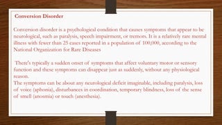 Conversion Disorder
Conversion disorder is a psychological condition that causes symptoms that appear to be
neurological, such as paralysis, speech impairment, or tremors. It is a relatively rare mental
illness with fewer than 25 cases reported in a population of 100,000, according to the
National Organization for Rare Diseases
There's typically a sudden onset of symptoms that affect voluntary motor or sensory
function and these symptoms can disappear just as suddenly, without any physiological
reason.
The symptoms can be about any neurological deficit imaginable, including paralysis, loss
of voice (aphonia), disturbances in coordination, temporary blindness, loss of the sense
of smell (anosmia) or touch (anesthesia).
 