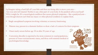 Eg-Imagine taking a hard fall off your bike and then not being able to move your arm –
but your arm isn’t injured. Neither is any other part of your body. Is the paralysis all in your head?
YES, it might be. It’s a neurological condition that causes physical symptoms – like a paralyzed arm –
even though doctors can’t find any injury or other physical condition to explain them.
• Single unexplained symptom involving voluntary or sensory functioning
• Patients may present in a dramatic fashion or show a lack of concern for their symptom.
• Onset rarely occurs before age 10 or after 35 years of age.
• Conversion disorder is reported to be more common in rural populations,
persons of lower socioeconomic status, and those with minimal medical or
psychological knowledge.
 