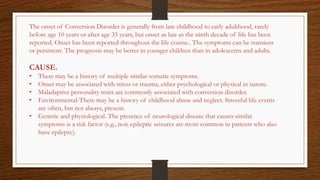 The onset of Conversion Disorder is generally from late childhood to early adulthood, rarely
before age 10 years or after age 35 years, but onset as late as the ninth decade of life has been
reported. Onset has been reported throughout the life course.. The symptoms can be transient
or persistent. The prognosis may be better in younger children than in adolescents and adults.
CAUSE.
• There may be a history of multiple similar somatic symptoms.
• Onset may be associated with stress or trauma, either psychological or physical in nature.
• Maladaptive personality traits are commonly associated with conversion disorder.
• Environmental-There may be a history of childhood abuse and neglect. Stressful life events
are often, but not always, present.
• Genetic and physiological. The presence of neurological disease that causes similar
symptoms is a risk factor (e.g., non-epileptic seizures are more common in patients who also
have epilepsy).
 
