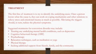 TREATMENT
The first line of treatment is to try to identify the underlying cause. Once a person
knows what the cause is, they can work on coping mechanisms and other solutions to
relieve stress and emotional trauma as much as possible. Alleviating the triggers
should, in turn, reduce the physical symptoms.
Suggested treatments for conversion disorder may include:
• Treating any underlying mental health conditions, such as depression
• Cognitive behavioral therapy (CBT)
• Psychotherapy
• Relaxation techniques, such as meditation or yoga
• Physical therapy
• Seeking additional support from friends, family, and the community
 