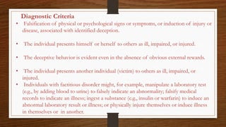 Diagnostic Criteria
• Falsification of physical or psychological signs or symptoms, or induction of injury or
disease, associated with identified deception.
• The individual presents himself or herself to others as ill, impaired, or injured.
• The deceptive behavior is evident even in the absence of obvious external rewards.
• The individual presents another individual (victim) to others as ill, impaired, or
injured.
• Individuals with factitious disorder might, for example, manipulate a laboratory test
(e.g., by adding blood to urine) to falsely indicate an abnormality; falsify medical
records to indicate an illness; ingest a substance (e.g., insulin or warfarin) to induce an
abnormal laboratory result or illness; or physically injure themselves or induce illness
in themselves or in another.
 