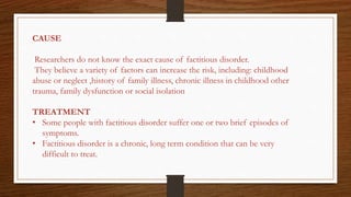 CAUSE
Researchers do not know the exact cause of factitious disorder.
They believe a variety of factors can increase the risk, including: childhood
abuse or neglect ,history of family illness, chronic illness in childhood other
trauma, family dysfunction or social isolation
TREATMENT
• Some people with factitious disorder suffer one or two brief episodes of
symptoms.
• Factitious disorder is a chronic, long term condition that can be very
difficult to treat.
 