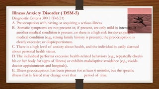 Illness Anxiety Disorder ( DSM-5)
Diagnostic Criteria 300.7 (F45.21)
A. Preoccupation with having or acquiring a serious illness.
B. Somatic symptoms are not present or, if present, are only mild in intensity. If
another medical condition is present ,or there is a high risk for developing a
medical condition (e.g., strong family history is present), the preoccupation is
clearly excessive or disproportionate.
C. There is a high level of anxiety about health, and the individual is easily alarmed
about personal health status.
D. The individual performs excessive health-related behaviors (e.g., repeatedly checks
his or her body for signs of illness) or exhibits maladaptive avoidance (e.g., avoids
doctor appointments and hospitals).
E. Illness preoccupation has been present for at least 6 months, but the specific
illness that is feared may change over that period of time.
 