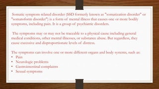 Somatic symptom related disorder (SSD formerly known as "somatization disorder" or
"somatoform disorder") is a form of mental illness that causes one or more bodily
symptoms, including pain. It is a group of psychiatric disorders.
The symptoms may or may not be traceable to a physical cause including general
medical conditions, other mental illnesses, or substance abuse. But regardless, they
cause excessive and disproportionate levels of distress.
The symptoms can involve one or more different organs and body systems, such as:
• Pain
• Neurologic problems
• Gastrointestinal complaints
• Sexual symptoms
 
