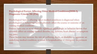 Psychological Factors Affecting Other Medical Conditions(DSM-5)
Diagnostic Criteria 316 (F54)
Psychological factors affecting other medical conditions is diagnosed when
psychological or behavioral factors adversely affect the course or outcome of an
existing medical condition.
Patients have one or more clinically significant psychologic or behavior factors that
adversely affect an existing medical disorder (eg, diabetes, heart disease) or symptom
(eg, pain).
These factors may increase the risk of suffering, death, or disability or aggravate an
underlying medical condition; or result in hospitalization or emergency department
visit.
 