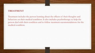 TREATMENT
Treatment includes the person learning about the effects of their thoughts and
behaviors on their medical condition. It also includes psychotherapy to help the
person deal with their condition and to follow treatment recommendations for the
medical condition.
 