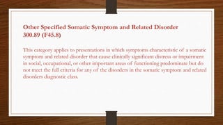 Other Specified Somatic Symptom and Related Disorder
300.89 (F45.8)
This category applies to presentations in which symptoms characteristic of a somatic
symptom and related disorder that cause clinically significant distress or impairment
in social, occupational, or other important areas of functioning predominate but do
not meet the full criteria for any of the disorders in the somatic symptom and related
disorders diagnostic class.
 