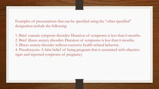 Examples of presentations that can be specified using the “other specified”
designation include the following:
1. Brief somatic symptom disorder: Duration of symptoms is less than 6 months.
2. Brief illness anxiety disorder: Duration of symptoms is less than 6 months.
3. Illness anxiety disorder without excessive health-related behavior.
4. Pseudocyesis: A false belief of being pregnant that is associated with objective
signs and reported symptoms of pregnancy
 