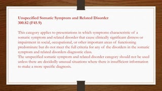 Unspecified Somatic Symptom and Related Disorder
300.82 (F45.9)
This category applies to presentations in which symptoms characteristic of a
somatic symptom and related disorder that cause clinically significant distress or
impairment in social, occupational, or other important areas of functioning
predominate but do not meet the full criteria for any of the disorders in the somatic
symptom and related disorders diagnostic class.
The unspecified somatic symptom and related disorder category should not be used
unless there are decidedly unusual situations where there is insufficient information
to make a more specific diagnosis.
 