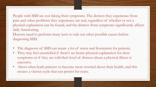 People with SSD are not faking their symptoms. The distress they experience from
pain and other problems they experience are real, regardless of whether or not a
physical explanation can be found, and the distress from symptoms significantly affects
daily functioning.
Doctors need to perform many tests to rule out other possible causes before
diagnosing SSD.
• The diagnosis of SSD can create a lot of stress and frustration for patients.
• They may feel unsatisfied if there's no better physical explanation for their
symptoms or if they are told their level of distress about a physical illness is
excessive.
• Stress often leads patients to become more worried about their health, and this
creates a vicious cycle that can persist for years.
 
