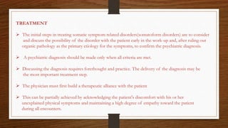 TREATMENT
 The initial steps in treating somatic symptom related disorders(somatoform disorders) are to consider
and discuss the possibility of the disorder with the patient early in the work-up and, after ruling out
organic pathology as the primary etiology for the symptoms, to confirm the psychiatric diagnosis.
 A psychiatric diagnosis should be made only when all criteria are met.
 Discussing the diagnosis requires forethought and practice. The delivery of the diagnosis may be
the most important treatment step.
 The physician must first build a therapeutic alliance with the patient
 This can be partially achieved by acknowledging the patient's discomfort with his or her
unexplained physical symptoms and maintaining a high degree of empathy toward the patient
during all encounters.
 