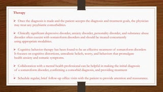 Therapy
 Once the diagnosis is made and the patient accepts the diagnosis and treatment goals, the physician
may treat any psychiatric comorbidities.
 Clinically significant depressive disorder, anxiety disorder, personality disorder, and substance abuse
disorder often coexist with somatoform disorders and should be treated concurrently
using appropriate modalities.
 Cognitive behavior therapy has been found to be an effective treatment of somatoform disorders
It focuses on cognitive distortions, unrealistic beliefs, worry, and behaviors that promulgate
health anxiety and somatic symptoms.
 Collaboration with a mental health professional can be helpful in making the initial diagnosis
of a somatoform disorder, confirming a comorbid diagnosis, and providing treatment
.
 Schedule regular, brief follow-up office visits with the patient to provide attention and reassurance.
 