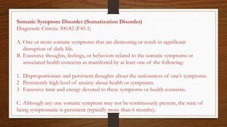 Somatic Symptom Disorder (Somatization Disorder)
Diagnostic Criteria 300.82 (F45.1)
A. One or more somatic symptoms that are distressing or result in significant
disruption of daily life.
B. Excessive thoughts, feelings, or behaviors related to the somatic symptoms or
associated health concerns as manifested by at least one of the following:
1. Disproportionate and persistent thoughts about the seriousness of one’s symptoms.
2 Persistently high level of anxiety about health or symptoms.
3 Excessive time and energy devoted to these symptoms or health concerns.
C. Although any one somatic symptom may not be continuously present, the state of
being symptomatic is persistent (typically more than 6 months).
 