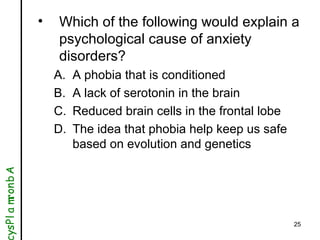 25
• Which of the following would explain a
psychological cause of anxiety
disorders?
A. A phobia that is conditioned
B. A...