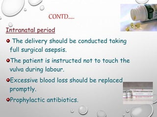 CONTD…..
Intranatal period
The delivery should be conducted taking
full surgical asepsis.
The patient is instructed not to touch the
vulva during labour.
Excessive blood loss should be replaced
promptly.
Prophylactic antibiotics.
 