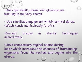 Cont…….
•Use caps, mask, gowns, and gloves when
working in delivery rooms.
• Use sterilized equipment within control dates.
•Wash hands meticulously (staff).
•Correct breaks in sterile techniques
immediately.
•Limit unnecessary vaginal exams during
labor which increases the chances of introducing
organisms from the rectum and vagina into the
uterus.
 