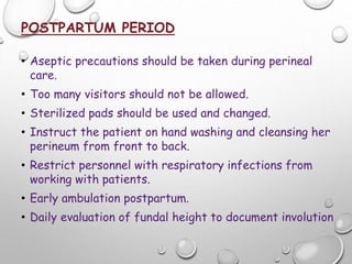 POSTPARTUM PERIOD
• Aseptic precautions should be taken during perineal
care.
• Too many visitors should not be allowed.
• Sterilized pads should be used and changed.
• Instruct the patient on hand washing and cleansing her
perineum from front to back.
• Restrict personnel with respiratory infections from
working with patients.
• Early ambulation postpartum.
• Daily evaluation of fundal height to document involution
 
