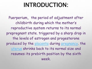 INTRODUCTION:
Puerperium, the period of adjustment after
childbirth during which the mother’s
reproductive system returns to its normal
prepregnant state. triggered by a sharp drop in
the levels of estrogen and progesterone
produced by the placenta during pregnancy. the
uterus shrinks back to its normal size and
resumes its prebirth position by the sixth
week.
 