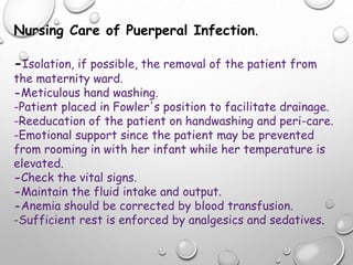 Nursing Care of Puerperal Infection.
-Isolation, if possible, the removal of the patient from
the maternity ward.
-Meticulous hand washing.
-Patient placed in Fowler's position to facilitate drainage.
-Reeducation of the patient on handwashing and peri-care.
-Emotional support since the patient may be prevented
from rooming in with her infant while her temperature is
elevated.
-Check the vital signs.
-Maintain the fluid intake and output.
-Anemia should be corrected by blood transfusion.
-Sufficient rest is enforced by analgesics and sedatives.
 