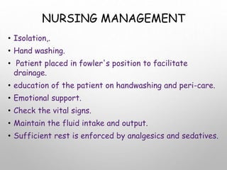 NURSING MANAGEMENT
• Isolation,.
• Hand washing.
• Patient placed in fowler's position to facilitate
drainage.
• education of the patient on handwashing and peri-care.
• Emotional support.
• Check the vital signs.
• Maintain the fluid intake and output.
• Sufficient rest is enforced by analgesics and sedatives.
 