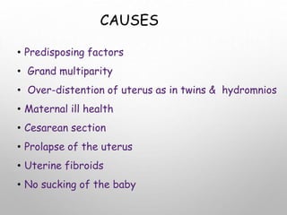 CAUSES
• Predisposing factors
• Grand multiparity
• Over-distention of uterus as in twins & hydromnios
• Maternal ill health
• Cesarean section
• Prolapse of the uterus
• Uterine fibroids
• No sucking of the baby
 