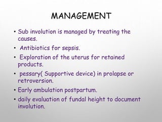 MANAGEMENT
• Sub involution is managed by treating the
causes.
• Antibiotics for sepsis.
• Exploration of the uterus for retained
products.
• pessary( Supportive device) in prolapse or
retroversion.
• Early ambulation postpartum.
• daily evaluation of fundal height to document
involution.
 